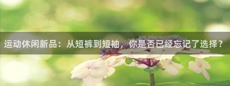 球派体育app旧版本：运动休闲新品：从短裤到短袖，你是否已经忘记了选择？